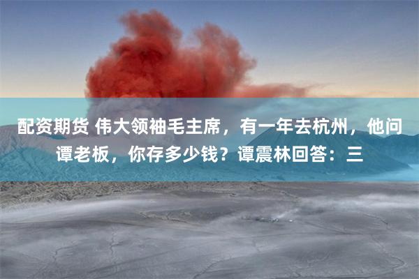 配资期货 伟大领袖毛主席，有一年去杭州，他问谭老板，你存多少钱？谭震林回答：三