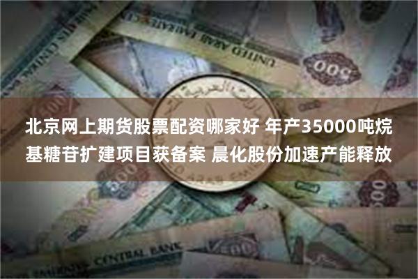 北京网上期货股票配资哪家好 年产35000吨烷基糖苷扩建项目获备案 晨化股份加速产能释放