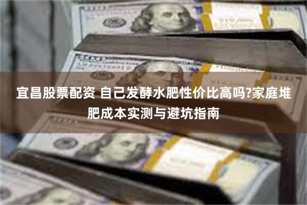 宜昌股票配资 自己发酵水肥性价比高吗?家庭堆肥成本实测与避坑指南