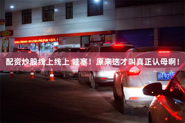 配资炒股线上线上 哇塞！原来这才叫真正认母啊！