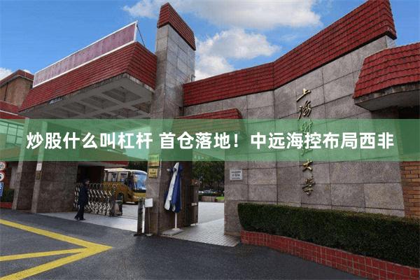 炒股什么叫杠杆 首仓落地！中远海控布局西非