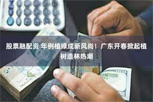 股票融配资 年例植绿成新风尚！广东开春掀起植树造林热潮