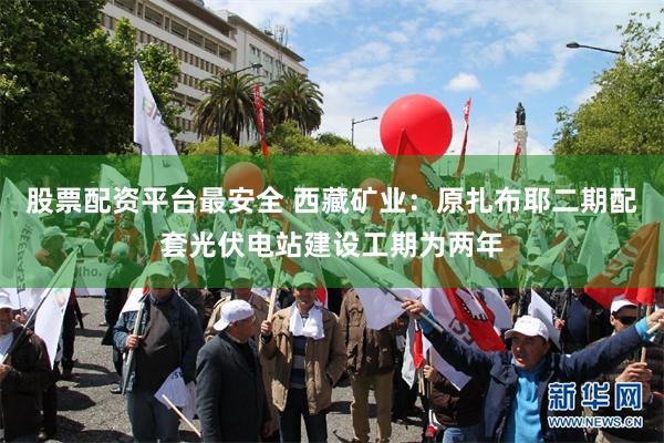 股票配资平台最安全 西藏矿业：原扎布耶二期配套光伏电站建设工期为两年