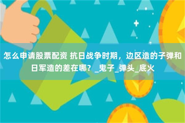 怎么申请股票配资 抗日战争时期，边区造的子弹和日军造的差在哪？_鬼子_弹头_底火