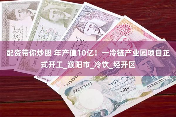 配资带你炒股 年产值10亿！一冷链产业园项目正式开工_濮阳市_冷饮_经开区