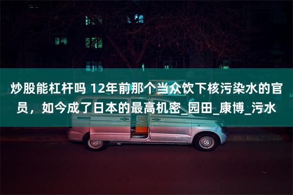 炒股能杠杆吗 12年前那个当众饮下核污染水的官员，如今成了日本的最高机密_园田_康博_污水