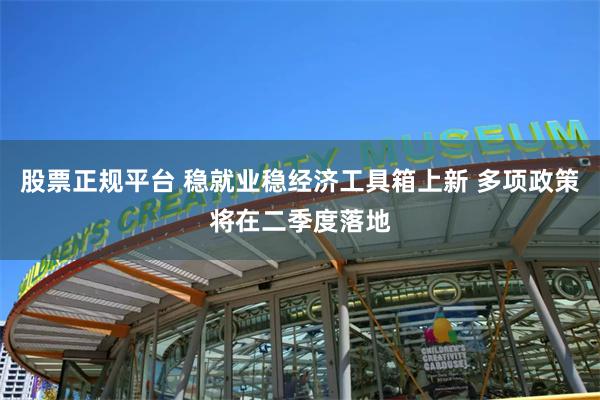 股票正规平台 稳就业稳经济工具箱上新 多项政策将在二季度落地