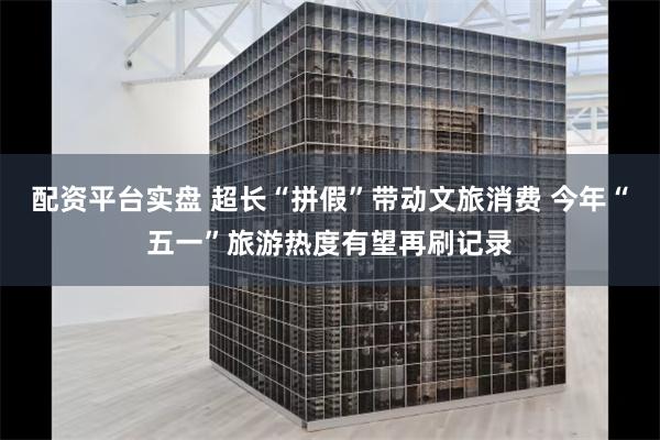 配资平台实盘 超长“拼假”带动文旅消费 今年“五一”旅游热度有望再刷记录