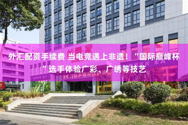 外汇配资手续费 当电竞遇上非遗！“国际巅峰杯”选手体验广彩、广绣等技艺