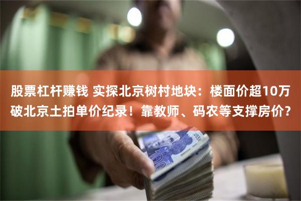 股票杠杆赚钱 实探北京树村地块：楼面价超10万破北京土拍单价纪录！靠教师、码农等支撑房价？
