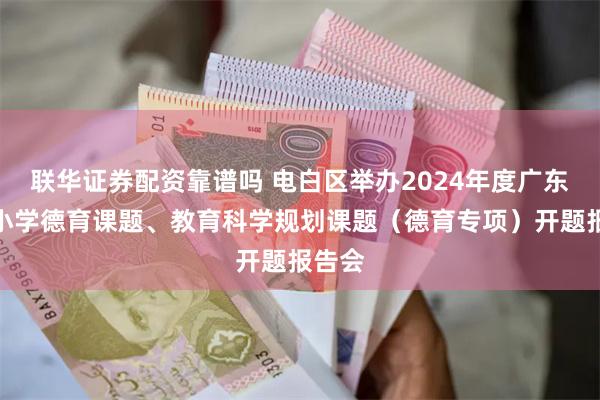 联华证券配资靠谱吗 电白区举办2024年度广东省中小学德育课题、教育科学规划课题（德育专项）开题报告会