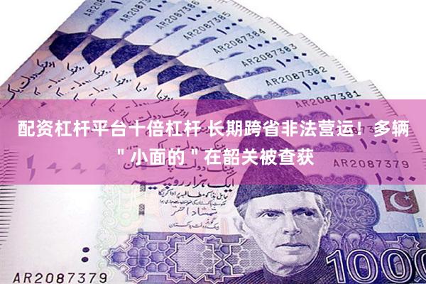 配资杠杆平台十倍杠杆 长期跨省非法营运！多辆＂小面的＂在韶关被查获