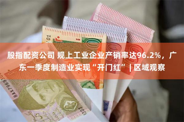 股指配资公司 规上工业企业产销率达96.2%，广东一季度制造业实现“开门红” | 区域观察