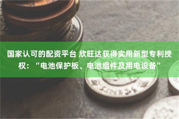 国家认可的配资平台 欣旺达获得实用新型专利授权：“电池保护板、电池组件及用电设备”