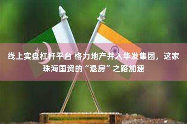 线上实盘杠杆平台 格力地产并入华发集团，这家珠海国资的“退房”之路加速