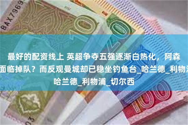 最好的配资线上 英超争夺五强逐渐白热化，阿森纳或许将面临掉队？而反观曼城却已稳坐钓鱼台_哈兰德_利物浦_切尔西