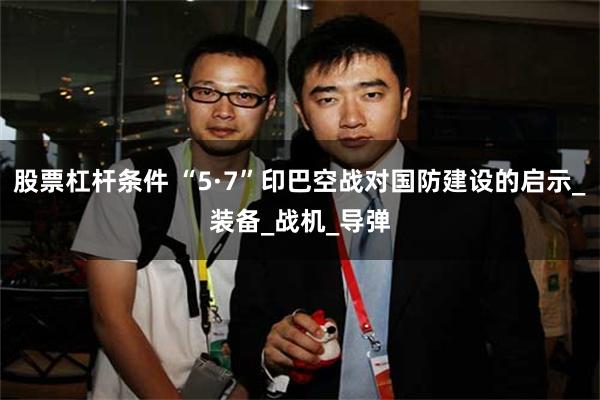 股票杠杆条件 “5·7”印巴空战对国防建设的启示_装备_战机_导弹