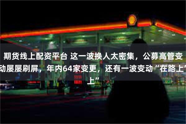 期货线上配资平台 这一波换人太密集，公募高管变动屡屡刷屏，年内64家变更，还有一波变动“在路上”