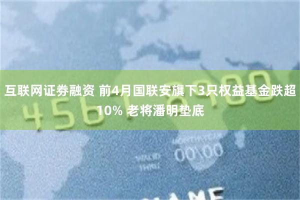 互联网证劵融资 前4月国联安旗下3只权益基金跌超10% 老将潘明垫底
