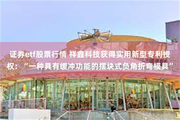 证券etf股票行情 祥鑫科技获得实用新型专利授权：“一种具有缓冲功能的摆块式负角折弯模具”