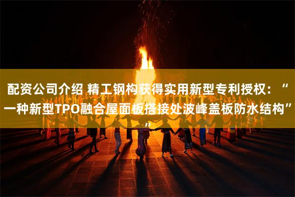 配资公司介绍 精工钢构获得实用新型专利授权：“一种新型TPO融合屋面板搭接处波峰盖板防水结构”