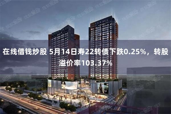 在线借钱炒股 5月14日寿22转债下跌0.25%，转股溢价率103.37%