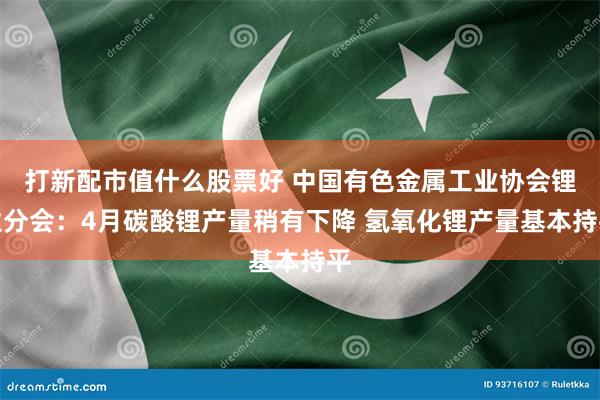 打新配市值什么股票好 中国有色金属工业协会锂业分会：4月碳酸锂产量稍有下降 氢氧化锂产量基本持平