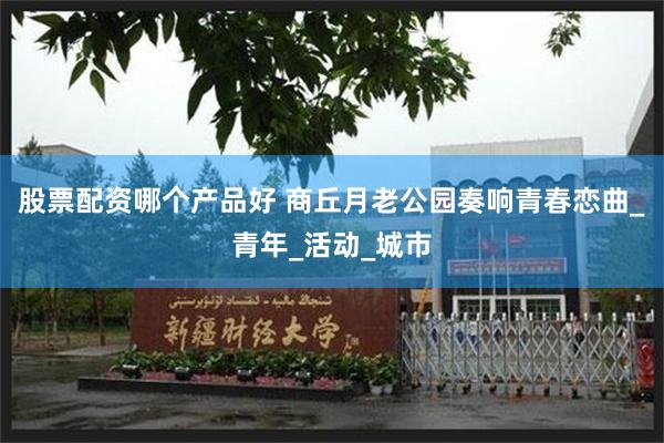 股票配资哪个产品好 商丘月老公园奏响青春恋曲_青年_活动_城市