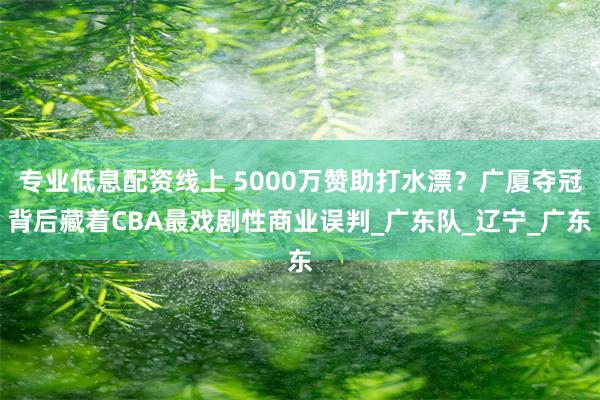 专业低息配资线上 5000万赞助打水漂？广厦夺冠背后藏着CBA最戏剧性商业误判_广东队_辽宁_广东