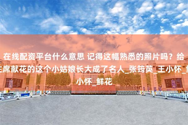 在线配资平台什么意思 记得这幅熟悉的照片吗？给毛主席献花的这个小姑娘长大成了名人_张筠英_王小怀_鲜花