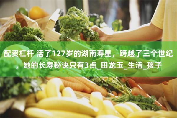 配资杠杆 活了127岁的湖南寿星，跨越了三个世纪，她的长寿秘诀只有3点_田龙玉_生活_孩子