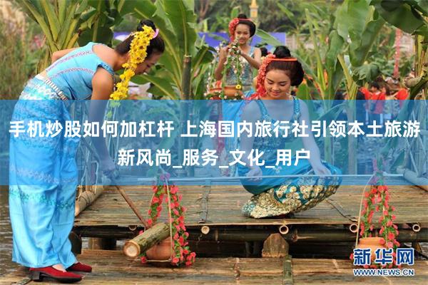 手机炒股如何加杠杆 上海国内旅行社引领本土旅游新风尚_服务_文化_用户