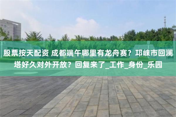 股票按天配资 成都端午哪里有龙舟赛？邛崃市回澜塔好久对外开放？回复来了_工作_身份_乐园