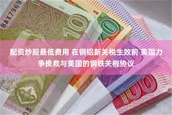 配资炒股最低费用 在钢铝新关税生效前 英国力争挽救与美国的钢铁关税协议