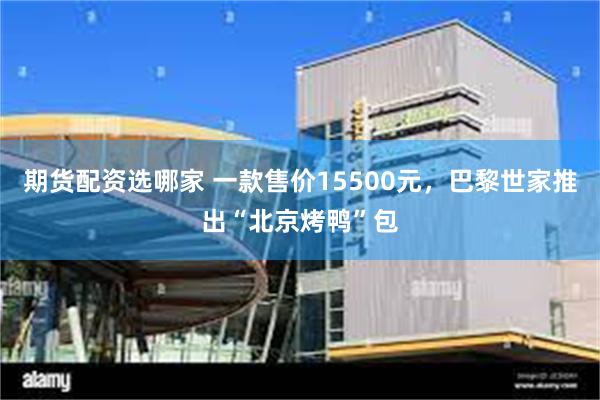 期货配资选哪家 一款售价15500元，巴黎世家推出“北京烤鸭”包