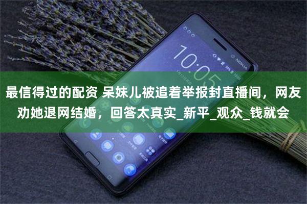 最信得过的配资 呆妹儿被追着举报封直播间，网友劝她退网结婚，回答太真实_新平_观众_钱就会