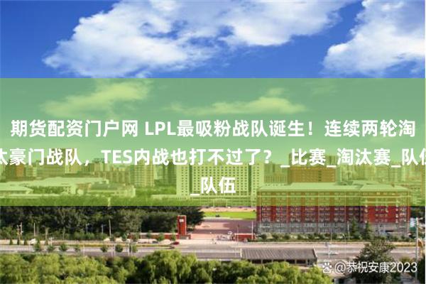 期货配资门户网 LPL最吸粉战队诞生！连续两轮淘汰豪门战队，TES内战也打不过了？_比赛_淘汰赛_队伍