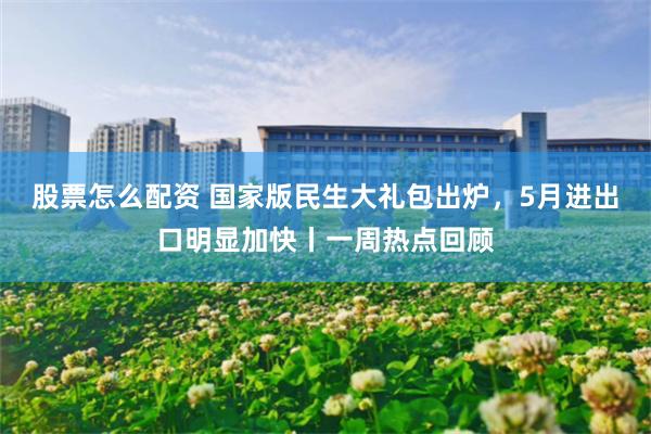 股票怎么配资 国家版民生大礼包出炉，5月进出口明显加快丨一周热点回顾