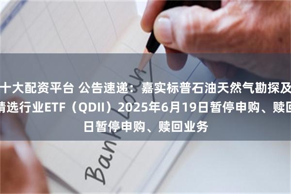 十大配资平台 公告速递：嘉实标普石油天然气勘探及生产精选行业ETF（QDII）2025年6月19日暂停申购、赎回业务