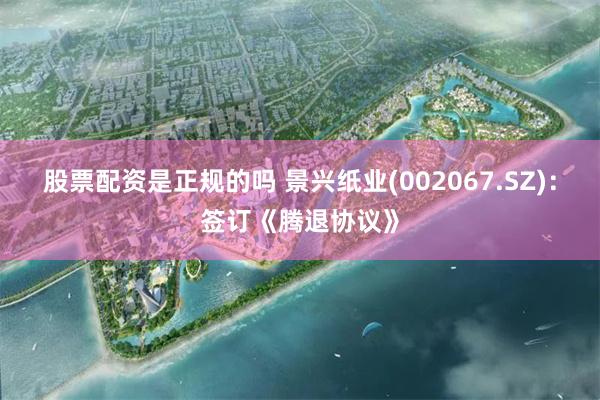 股票配资是正规的吗 景兴纸业(002067.SZ)：签订《腾退协议》