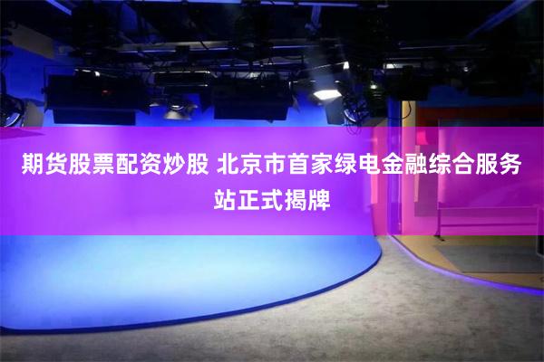 期货股票配资炒股 北京市首家绿电金融综合服务站正式揭牌