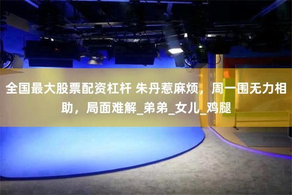 全国最大股票配资杠杆 朱丹惹麻烦，周一围无力相助，局面难解_弟弟_女儿_鸡腿