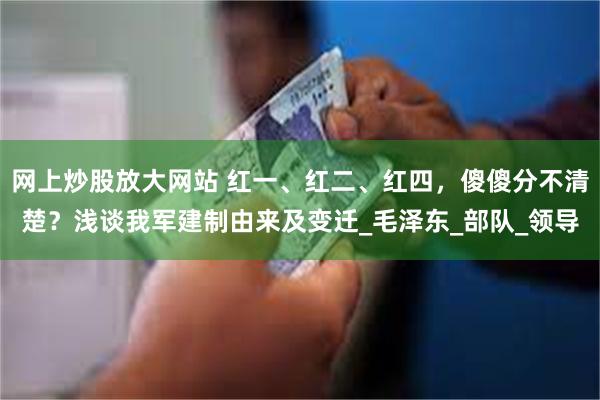网上炒股放大网站 红一、红二、红四，傻傻分不清楚？浅谈我军建制由来及变迁_毛泽东_部队_领导