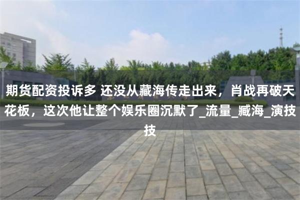 期货配资投诉多 还没从藏海传走出来，肖战再破天花板，这次他让整个娱乐圈沉默了_流量_臧海_演技