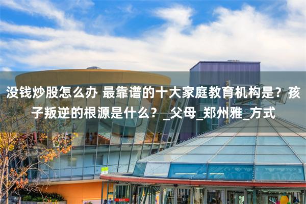 没钱炒股怎么办 最靠谱的十大家庭教育机构是？孩子叛逆的根源是什么？_父母_郑州雅_方式