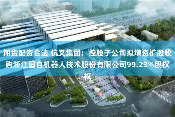 期货配资合法 杭叉集团：控股子公司拟增资扩股收购浙江国自机器人技术股份有限公司99.23%股权
