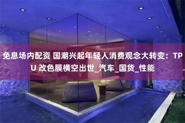 免息场内配资 国潮兴起年轻人消费观念大转变：TPU 改色膜横空出世_汽车_国货_性能