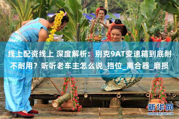 线上配资线上 深度解析：别克9AT变速箱到底耐不耐用？听听老车主怎么说_挡位_离合器_磨损