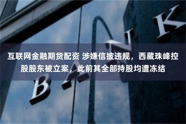 互联网金融期货配资 涉嫌信披违规，西藏珠峰控股股东被立案，此前其全部持股均遭冻结