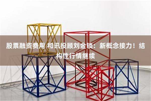 股票融资费用 和讯投顾刘金锁：新概念接力！结构性行情继续